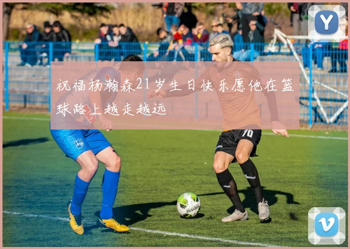 祝福杨瀚森21岁生日快乐愿他在篮球路上越走越远