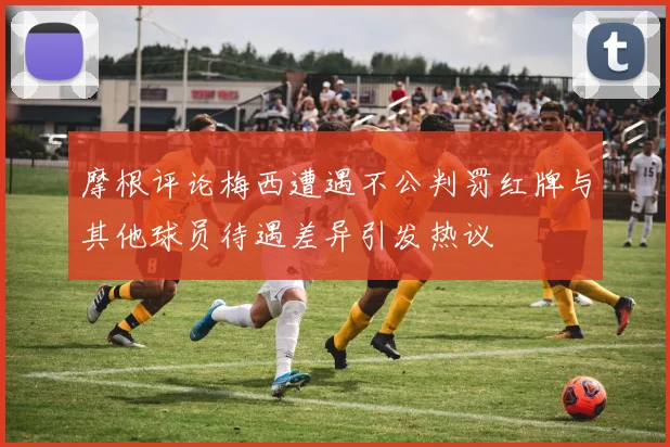 摩根评论梅西遭遇不公判罚红牌与其他球员待遇差异引发热议