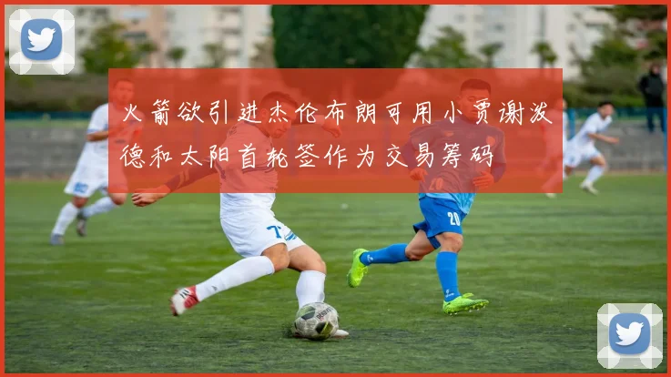 火箭欲引进杰伦布朗可用小贾谢泼德和太阳首轮签作为交易筹码
