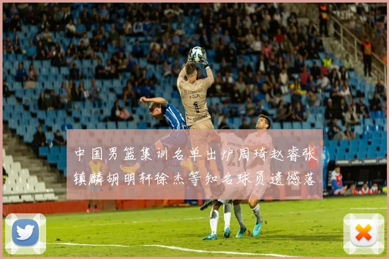 中国男篮集训名单出炉周琦赵睿张镇麟胡明轩徐杰等知名球员遗憾落选