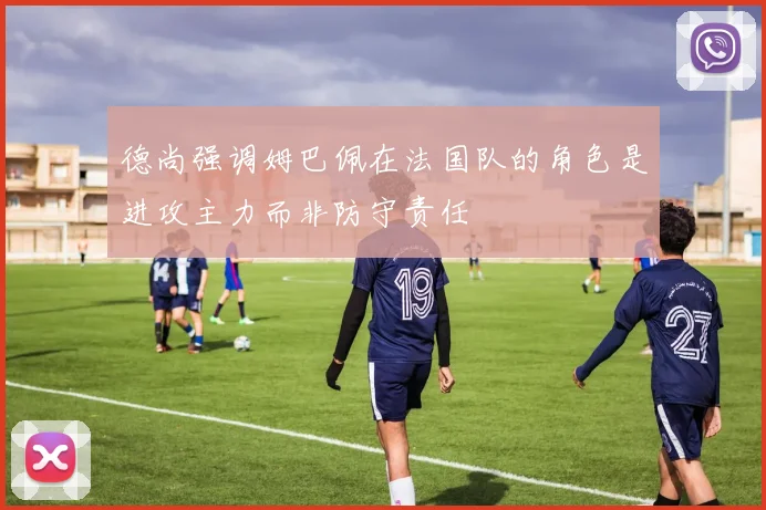 德尚强调姆巴佩在法国队的角色是进攻主力而非防守责任