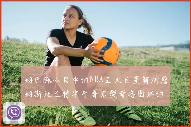 姆巴佩心目中的NBA五大巨星解析詹姆斯杜兰特字母哥东契奇塔图姆的独特魅力