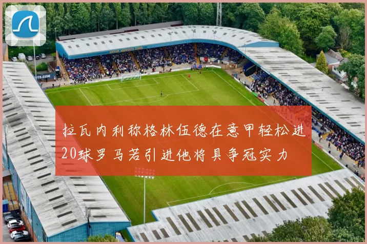 拉瓦内利称格林伍德在意甲轻松进20球罗马若引进他将具争冠实力