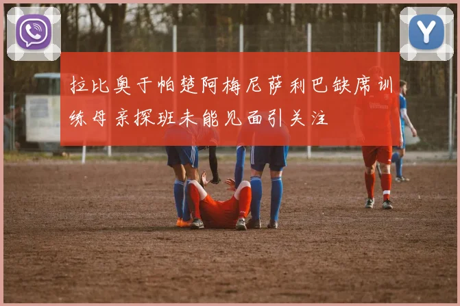 拉比奥于帕楚阿梅尼萨利巴缺席训练母亲探班未能见面引关注