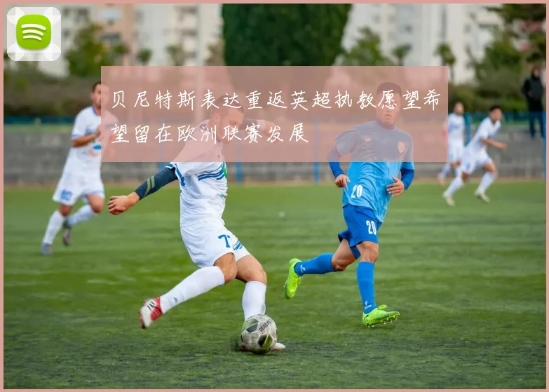 贝尼特斯表达重返英超执教愿望希望留在欧洲联赛发展