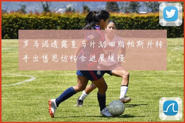 罗马诺透露皇马计划回购帕斯并转手出售恩佐转会进展缓慢