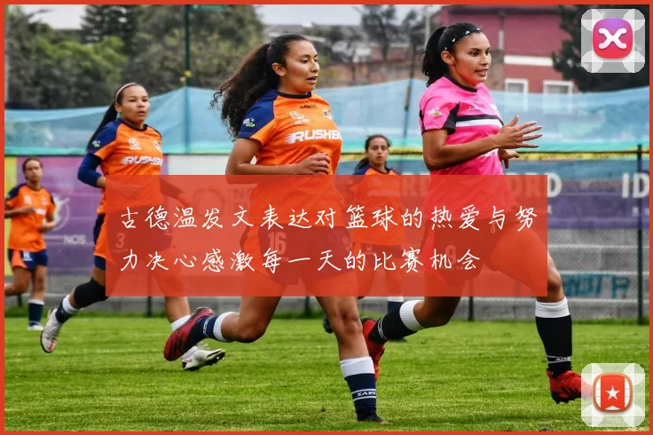 古德温发文表达对篮球的热爱与努力决心感激每一天的比赛机会