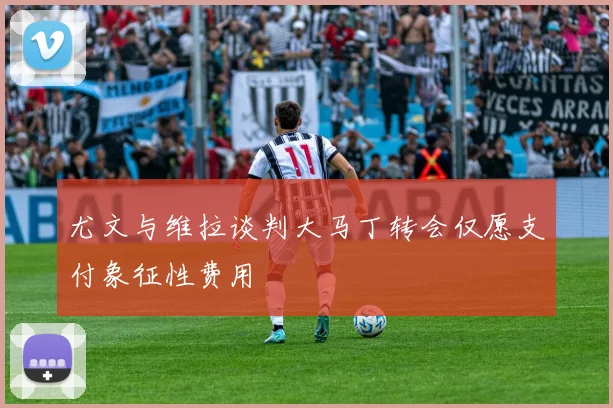 尤文与维拉谈判大马丁转会仅愿支付象征性费用