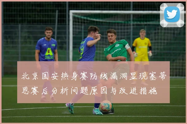 北京国安热身赛防线漏洞显现塞蒂恩赛后分析问题原因与改进措施