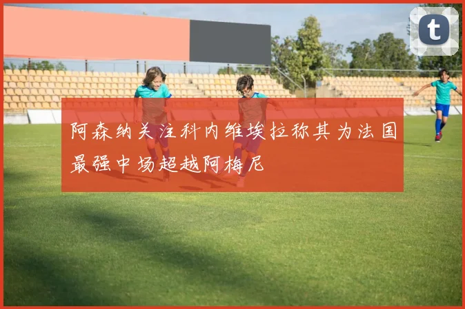 阿森纳关注科内维埃拉称其为法国最强中场超越阿梅尼